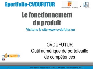 Eportfolio-CVDUFUTUR                                                 &




      Le fonctionnement
           du produit
        Visitons le site www.cvdufutur.eu



                   CVDUFUTUR
           Outil numérique de portefeuille
                  de compétences
 15       Les 10èmes rencontres du FFFOD – Marseille 19/21 novembre 2012
 