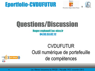 Eportfolio-CVDUFUTUR                                                 &




      Questions/Discussion
            Roger.raybaud@ac-nice.fr
                 04.93.53.82.12



                  CVDUFUTUR
          Outil numérique de portefeuille
                 de compétences
 16       Les 10èmes rencontres du FFFOD – Marseille 19/21 novembre 2012
 