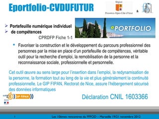Eportfolio-CVDUFUTUR                                                                &



 Portefeuille numérique individuel
 de compétences
                 CPRDFP Fiche 1-1
     Favoriser la construction et le développement du parcours professionnel des
      personnes par la mise en place d’un portefeuille de compétences, véritable
      outil pour la recherche d’emploi, la remobilisation de la personne et la
      reconnaissance sociale, professionnelle et personnelle.

  Cet outil œuvre au sens large pour l’insertion dans l’emploi, la redynamisation de
  la personne, la formation tout au long de la vie et plus généralement la continuité
  professionnelle. Le GIP FIPAN, Rectorat de Nice, assure l’hébergement sécurisé
  des données informatiques
                                                Déclaration CNIL 1603366

     3                     Les 10èmes rencontres du FFFOD – Marseille 19/21 novembre 2012
 