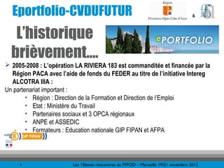 Eportfolio-CVDUFUTUR                                                              &



   L’historique
  brièvement….
 2005-2008 : L’opération LA RIVIERA 183 est commanditée et financée par la
  Région PACA avec l’aide de fonds du FEDER au titre de l’initiative Intereg
  ALCOTRA IIIA :
Un partenariat important :
        • Région : Direction de la Formation et Direction de l’Emploi
        • Etat : Ministère du Travail
        • Partenaires sociaux et 3 OPCA régionaux
        • ANPE et ASSEDIC
        • Formateurs : Education nationale GIP FIPAN et AFPA




     4                   Les 10èmes rencontres du FFFOD – Marseille 19/21 novembre 2012
 