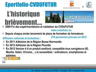 Eportfolio-CVDUFUTUR                                                             &



   L’historique
 brièvement…. validation du CVDUFUTUR
 2009 Fin des expérimentations et
                                       www.cvdufutur.eu
 Depuis chaque année lancement de plans de formation de formateurs
Diffusion nationale et évolutions :    270 personnes prévues en 2012
 En 2011 Adhésion de la Région Basse Normandie
 En 2012 Adhésion de la Région Picardie
 En 2012 Version 4 d’un produit amélioré, compatible tous navigateurs (IE,
  Mozilla, Safari, Chrome,…) et accessibles : ordinateurs, smartphones et
  tablettes




     6                  Les 10èmes rencontres du FFFOD – Marseille 19/21 novembre 2012
 