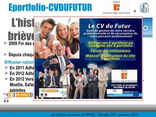 Eportfolio-CVDUFUTUR                                                             &



   L’historique
 brièvement…. validation du CVDUFUTUR
 2009 Fin des expérimentations et
                                       www.cvdufutur.eu
 Depuis chaque année lancement de plans de formation de formateurs
Diffusion nationale et évolutions :    270 personnes prévues en 2012
 En 2011 Adhésion de la Région Basse Normandie
 En 2012 Adhésion de la Région Picardie
 En 2012 Version 4 d’un produit amélioré, compatible tous navigateurs (IE,
  Mozilla, Safari, Chrome,…) et accessibles : ordinateurs, smartphones et
  tablettes




     7                  Les 10èmes rencontres du FFFOD – Marseille 19/21 novembre 2012
 
