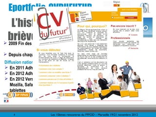 Eportfolio-CVDUFUTUR                                                             &



   L’historique
 brièvement…. validation du CVDUFUTUR
 2009 Fin des expérimentations et
                                       www.cvdufutur.eu
 Depuis chaque année lancement de plans de formation de formateurs
Diffusion nationale et évolutions :    270 personnes prévues en 2012
 En 2011 Adhésion de la Région Basse Normandie
 En 2012 Adhésion de la Région Picardie
 En 2012 Version 4 d’un produit amélioré, compatible tous navigateurs (IE,
  Mozilla, Safari, Chrome,…) et accessibles : ordinateurs, smartphones et
  tablettes




     8                  Les 10èmes rencontres du FFFOD – Marseille 19/21 novembre 2012
 