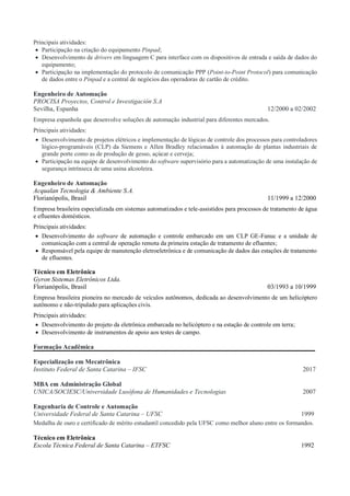 Principais atividades:
• Participação na criação do equipamento Pinpad;
• Desenvolvimento de drivers em linguagem C para interface com os dispositivos de entrada e saída de dados do
equipamento;
• Participação na implementação do protocolo de comunicação PPP (Point-to-Point Protocol) para comunicação
de dados entre o Pinpad e a central de negócios das operadoras de cartão de crédito.
Engenheiro de Automação
PROCISA Proyectos, Control e Investigación S.A
Sevilha, Espanha 12/2000 a 02/2002
Empresa espanhola que desenvolve soluções de automação industrial para diferentes mercados.
Principais atividades:
• Desenvolvimento de projetos elétricos e implementação de lógicas de controle dos processos para controladores
lógico-programáveis (CLP) da Siemens e Allen Bradley relacionados à automação de plantas industriais de
grande porte como as de produção de gesso, açúcar e cerveja;
• Participação na equipe de desenvolvimento do software supervisório para a automatização de uma instalação de
segurança intrínseca de uma usina alcooleira.
Engenheiro de Automação
Acqualan Tecnologia & Ambiente S.A.
Florianópolis, Brasil 11/1999 a 12/2000
Empresa brasileira especializada em sistemas automatizados e tele-assistidos para processos de tratamento de água
e efluentes domésticos.
Principais atividades:
• Desenvolvimento do software de automação e controle embarcado em um CLP GE-Fanuc e a unidade de
comunicação com a central de operação remota da primeira estação de tratamento de efluentes;
• Responsável pela equipe de manutenção eletroeletrônica e de comunicação de dados das estações de tratamento
de efluentes.
Técnico em Eletrônica
Gyron Sistemas Eletrônicos Ltda.
Florianópolis, Brasil 03/1993 a 10/1999
Empresa brasileira pioneira no mercado de veículos autônomos, dedicada ao desenvolvimento de um helicóptero
autônomo e não-tripulado para aplicações civis.
Principais atividades:
• Desenvolvimento do projeto da eletrônica embarcada no helicóptero e na estação de controle em terra;
• Desenvolvimento de instrumentos de apoio aos testes de campo.
Formação Acadêmica
Especialização em Mecatrônica
Instituto Federal de Santa Catarina – IFSC 2017
MBA em Administração Global
UNICA/SOCIESC/Universidade Lusófona de Humanidades e Tecnologias 2007
Engenharia de Controle e Automação
Universidade Federal de Santa Catarina – UFSC 1999
Medalha de ouro e certificado de mérito estudantil concedido pela UFSC como melhor aluno entre os formandos.
Técnico em Eletrônica
Escola Técnica Federal de Santa Catarina – ETFSC 1992
 