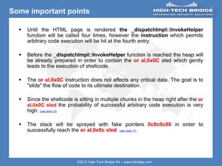 ORIGINAL SWISS ETHICAL HACKING
Your texte here ….
©2012 High-Tech Bridge SA – www.htbridge.com
Some important points
 Until the HTML page is rendered the _dispatchImpl::InvokeHelper
function will be called four times, however the instruction which permits
arbitrary code execution will be hit at the fourth entry.
 Before the _dispatchImpl::InvokeHelper function is reached the heap will
be already prepared in order to contain the or al,0x0C sled which gently
leads to the execution of shellcode.
 The or al,0x0C instruction does not affects any critical data. The goal is to
"slide" the flow of code to its ultimate destination.
 Since the shellcode is sitting in multiple chunks in the heap right after the or
al,0x0C sled the probability of successful arbitrary code execution is very
high. (see slide 13)
 The stack will be sprayed with fake pointers 0c0c0c08 in order to
successfully reach the or al,0x0c sled. (see slide 17)
 