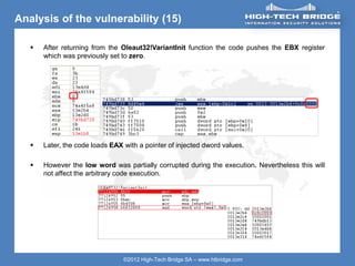 ORIGINAL SWISS ETHICAL HACKING
Your texte here ….
©2012 High-Tech Bridge SA – www.htbridge.com
Analysis of the vulnerability (15)
 After returning from the Oleaut32!VariantInit function the code pushes the EBX register
which was previously set to zero.
 Later, the code loads EAX with a pointer of injected dword values.
 However the low word was partially corrupted during the execution. Nevertheless this will
not affect the arbitrary code execution.
 