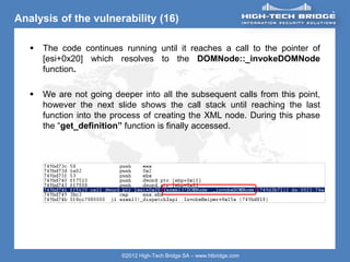 ORIGINAL SWISS ETHICAL HACKING
Your texte here ….
©2012 High-Tech Bridge SA – www.htbridge.com
Analysis of the vulnerability (16)
 The code continues running until it reaches a call to the pointer of
[esi+0x20] which resolves to the DOMNode::_invokeDOMNode
function.
 We are not going deeper into all the subsequent calls from this point,
however the next slide shows the call stack until reaching the last
function into the process of creating the XML node. During this phase
the “get_definition” function is finally accessed.
 