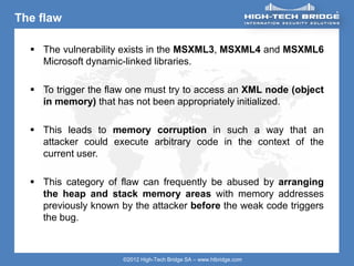 ORIGINAL SWISS ETHICAL HACKING
Your texte here ….
©2012 High-Tech Bridge SA – www.htbridge.com
The flaw
 The vulnerability exists in the MSXML3, MSXML4 and MSXML6
Microsoft dynamic-linked libraries.
 To trigger the flaw one must try to access an XML node (object
in memory) that has not been appropriately initialized.
 This leads to memory corruption in such a way that an
attacker could execute arbitrary code in the context of the
current user.
 This category of flaw can frequently be abused by arranging
the heap and stack memory areas with memory addresses
previously known by the attacker before the weak code triggers
the bug.
 