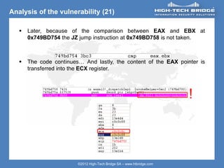 ORIGINAL SWISS ETHICAL HACKING
Your texte here ….
©2012 High-Tech Bridge SA – www.htbridge.com
Analysis of the vulnerability (21)
 Later, because of the comparison between EAX and EBX at
0x749BD754 the JZ jump instruction at 0x749BD758 is not taken.
 The code continues… And lastly, the content of the EAX pointer is
transferred into the ECX register.
!
 