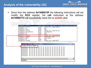 ORIGINAL SWISS ETHICAL HACKING
Your texte here ….
©2012 High-Tech Bridge SA – www.htbridge.com
Analysis of the vulnerability (22)
 Since from the address 0x749BD75F the following instructions will not
modify the ECX register, the call instruction at the address
0x749BD772 will successfully reach the or al,0x0c sled.
 