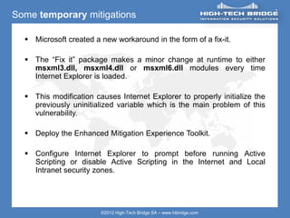 ORIGINAL SWISS ETHICAL HACKING
Your texte here ….
©2012 High-Tech Bridge SA – www.htbridge.com
Some temporary mitigations
 Microsoft created a new workaround in the form of a fix-it.
 The “Fix it” package makes a minor change at runtime to either
msxml3.dll, msxml4.dll or msxml6.dll modules every time
Internet Explorer is loaded.
 This modification causes Internet Explorer to properly initialize the
previously uninitialized variable which is the main problem of this
vulnerability.
 Deploy the Enhanced Mitigation Experience Toolkit.
 Configure Internet Explorer to prompt before running Active
Scripting or disable Active Scripting in the Internet and Local
Intranet security zones.
 