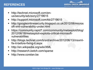ORIGINAL SWISS ETHICAL HACKING
Your texte here ….
©2012 High-Tech Bridge SA – www.htbridge.com
REFERENCES
 http://technet.microsoft.com/en-
us/security/advisory/2719615
 http://support.microsoft.com/kb/2719615
 http://googleonlinesecurity.blogspot.co.uk/2012/06/micros
oft-xml-vulnerability-under.html
 https://community.rapid7.com/community/metasploit/blog/
2012/06/18/metasploit-exploits-critical-microsoft-
vulnerabilities
 http://blogs.technet.com/b/srd/archive/2012/06/13/msxml-
fix-it-before-fixing-it.aspx
 http://en.wikipedia.org/wiki/XML
 http://research.swtch.com/sparse
 http://www.corelan.be
 