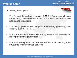 ORIGINAL SWISS ETHICAL HACKING
Your texte here ….
©2012 High-Tech Bridge SA – www.htbridge.com
What is XML?
According to Wikipedia:
 The Extensible Markup Language (XML) defines a set of rules
for encoding documents in a format that is both human-readable
and machine-readable.
 The design goals of XML emphasize simplicity, generality, and
usability over the Internet.
 It is a textual data format with strong support via Unicode for
many programming languages.
 It is also widely used for the representation of arbitrary data
structures, typically in web services.
 
