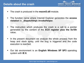 ORIGINAL SWISS ETHICAL HACKING
Your texte here ….
©2012 High-Tech Bridge SA – www.htbridge.com
Details about the crash
 The crash is produced in the msxml3.dll module.
 The function name where Internet Explorer generates the access
violation is _dispatchImpl::InvokeHelper.
 The instruction which produces the crash is a call to a pointer
generated by the content of the ECX register plus the 0x18h
value.
 In the present document we analyze the whole process from the
heap and stack spray, until the bug is triggered and the code
execution is reached.
 Our lab environment is an English Windows XP SP3 operating
system with IE 6.
 