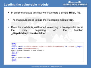 ORIGINAL SWISS ETHICAL HACKING
Your texte here ….
©2012 High-Tech Bridge SA – www.htbridge.com
Loading the vulnerable module
 In order to analyze this flaw we first create a simple HTML file.
 The main purpose is to load the vulnerable module first.
 Once the module is just loaded in memory, a breakpoint is set at
the very beginning of the function
_dispatchImpl::InvokeHelper.
 