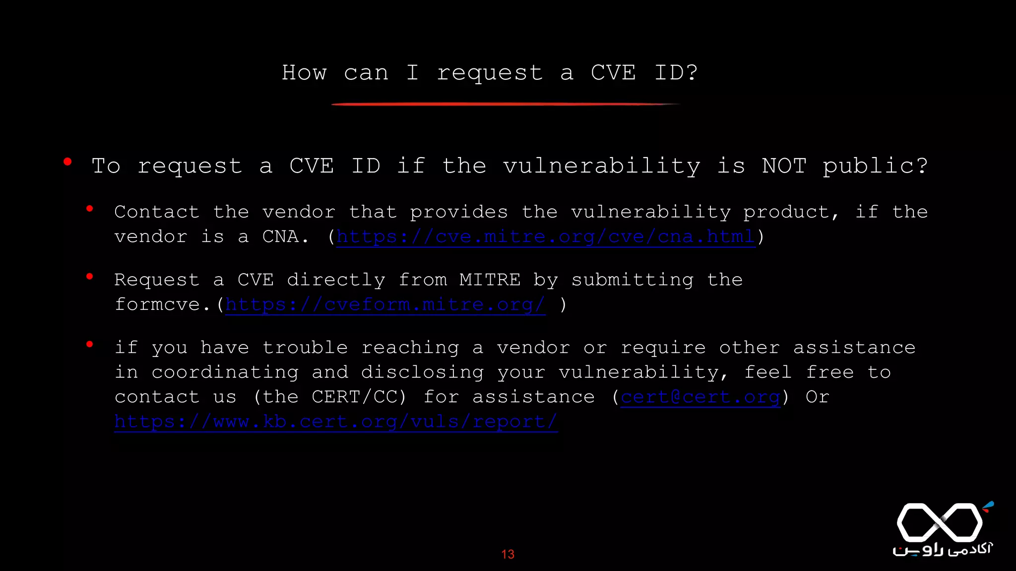 How can I request a CVE ID?
13
• To request a CVE ID if the vulnerability is NOT public?
• Contact the vendor that provides the vulnerability product, if the
vendor is a CNA. (https://cve.mitre.org/cve/cna.html)
• Request a CVE directly from MITRE by submitting the
formcve.(https://cveform.mitre.org/ )
• if you have trouble reaching a vendor or require other assistance
in coordinating and disclosing your vulnerability, feel free to
contact us (the CERT/CC) for assistance (cert@cert.org) Or
https://www.kb.cert.org/vuls/report/
 