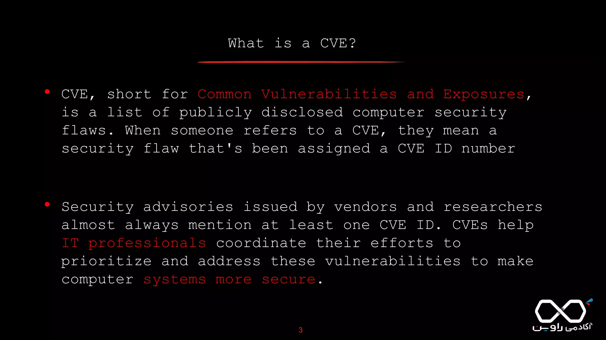 What is a CVE?
3
• CVE, short for Common Vulnerabilities and Exposures,
is a list of publicly disclosed computer security
flaws. When someone refers to a CVE, they mean a
security flaw that's been assigned a CVE ID number
• Security advisories issued by vendors and researchers
almost always mention at least one CVE ID. CVEs help
IT professionals coordinate their efforts to
prioritize and address these vulnerabilities to make
computer systems more secure.
 