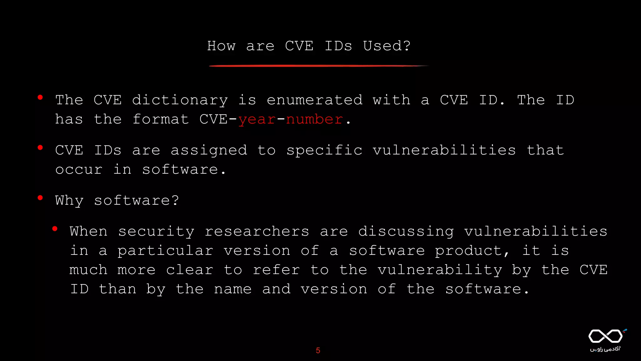 How are CVE IDs Used?
5
• The CVE dictionary is enumerated with a CVE ID. The ID
has the format CVE-year-number.
• CVE IDs are assigned to specific vulnerabilities that
occur in software.
• Why software?
• When security researchers are discussing vulnerabilities
in a particular version of a software product, it is
much more clear to refer to the vulnerability by the CVE
ID than by the name and version of the software.
 
