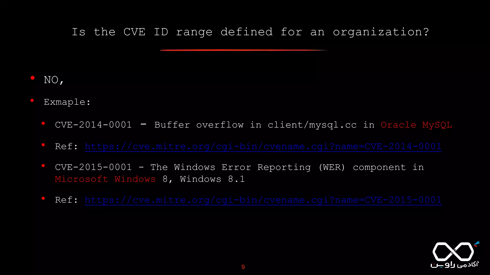 Is the CVE ID range defined for an organization?
9
• NO,
• Exmaple:
• CVE-2014-0001 - Buffer overflow in client/mysql.cc in Oracle MySQL
• Ref: https://cve.mitre.org/cgi-bin/cvename.cgi?name=CVE-2014-0001
• CVE-2015-0001 - The Windows Error Reporting (WER) component in
Microsoft Windows 8, Windows 8.1
• Ref: https://cve.mitre.org/cgi-bin/cvename.cgi?name=CVE-2015-0001
 