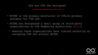 How are CVE IDs Assigned?
10
• MITRE is the primary maintainer of CVE,So primary
assigner for CVE IDs.
• MITRE has designated a small group of third party
organizations as CVE Numbering Authorities (CNAs)
• meaning these organizations have limited authority on
assigning CVE IDs without MITRE
 