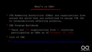 What’s is CNA?
11
• CVE Numbering Authorities (CNAs) are organizations from
around the world that are authorized to assign CVE IDs
to vulnerabilities affecting products,
• CNA Program Worldwide
• There are 146 organizations from 25 countries
participating as CNAs as of November 20, 2020
• List of CAN
• https://cve.mitre.org/cve/request_id.html#cna_participants
 