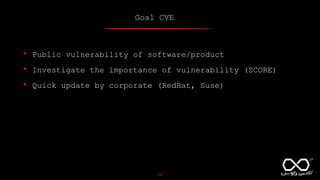 Goal CVE
19
• Public vulnerability of software/product
• Investigate the importance of vulnerability (SCORE)
• Quick update by corporate (RedHat, Suse)
 