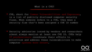 What is a CVE?
3
• CVE, short for Common Vulnerabilities and Exposures,
is a list of publicly disclosed computer security
flaws. When someone refers to a CVE, they mean a
security flaw that's been assigned a CVE ID number
• Security advisories issued by vendors and researchers
almost always mention at least one CVE ID. CVEs help
IT professionals coordinate their efforts to
prioritize and address these vulnerabilities to make
computer systems more secure.
 