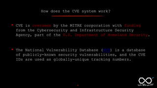 How does the CVE system work?
4
• CVE is overseen by the MITRE corporation with funding
from the Cybersecurity and Infrastructure Security
Agency, part of the U.S. Department of Homeland Security.
• The National Vulnerability Database (NVD) is a database
of publicly-known security vulnerabilities, and the CVE
IDs are used as globally-unique tracking numbers.
 