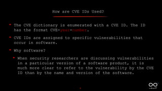 How are CVE IDs Used?
5
• The CVE dictionary is enumerated with a CVE ID. The ID
has the format CVE-year-number.
• CVE IDs are assigned to specific vulnerabilities that
occur in software.
• Why software?
• When security researchers are discussing vulnerabilities
in a particular version of a software product, it is
much more clear to refer to the vulnerability by the CVE
ID than by the name and version of the software.
 