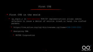 First CVE
7
• First CVE in the world
• ip_input.c in BSD-derived TCP/IP implementations allows remote
attackers to cause a denial of service (crash or hang) via crafted
packets
• https://cve.mitre.org/cgi-bin/cvename.cgi?name=CVE-1999-0001
• Assigning CNA
• MITRE Corporation
 