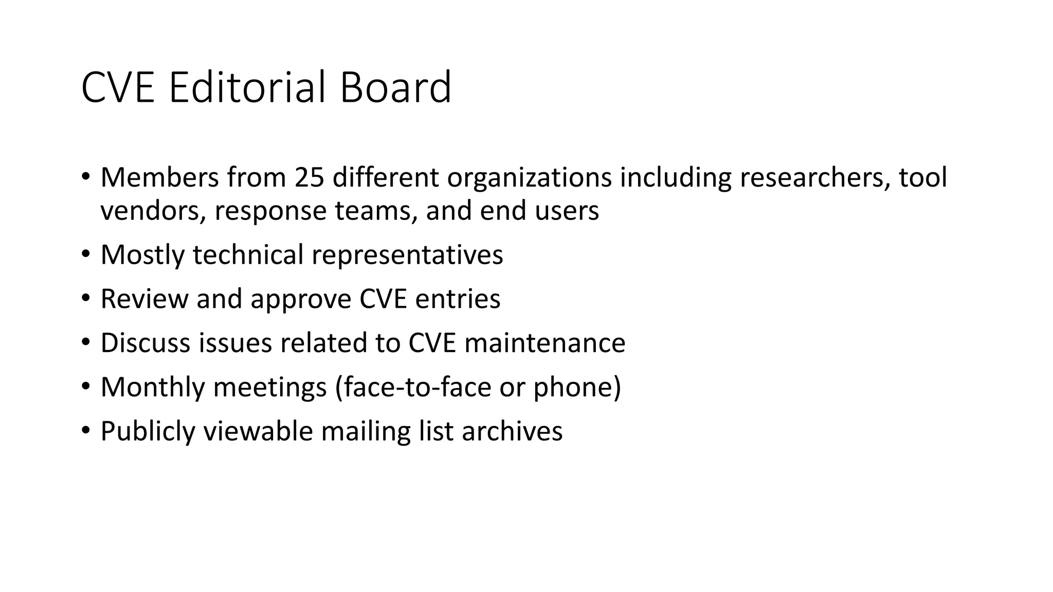 CVE Editorial Board
• Members from 25 different organizations including researchers, tool
vendors, response teams, and end users
• Mostly technical representatives
• Review and approve CVE entries
• Discuss issues related to CVE maintenance
• Monthly meetings (face-to-face or phone)
• Publicly viewable mailing list archives
 