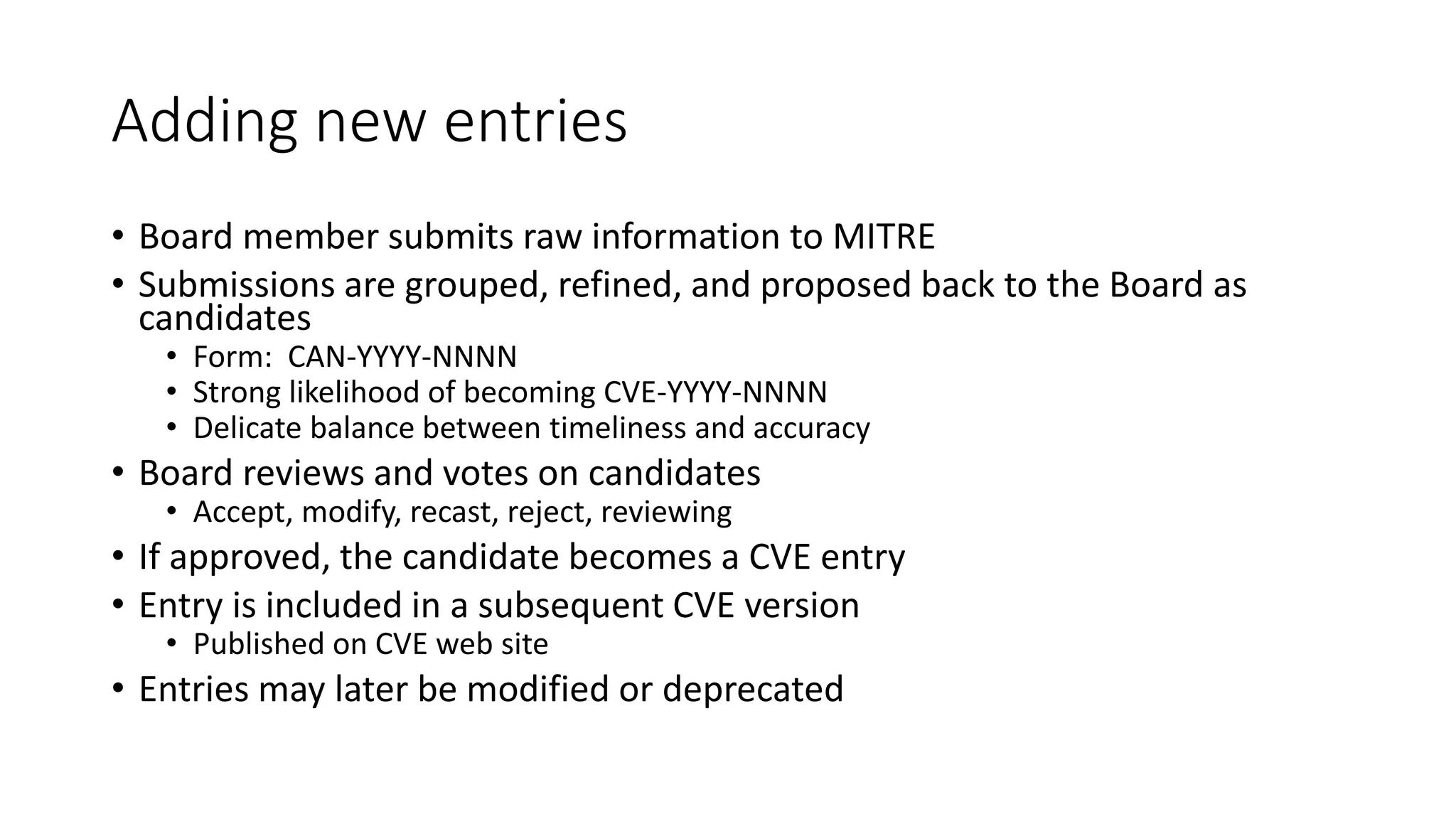 Adding new entries
• Board member submits raw information to MITRE
• Submissions are grouped, refined, and proposed back to the Board as
candidates
• Form: CAN-YYYY-NNNN
• Strong likelihood of becoming CVE-YYYY-NNNN
• Delicate balance between timeliness and accuracy
• Board reviews and votes on candidates
• Accept, modify, recast, reject, reviewing
• If approved, the candidate becomes a CVE entry
• Entry is included in a subsequent CVE version
• Published on CVE web site
• Entries may later be modified or deprecated
 