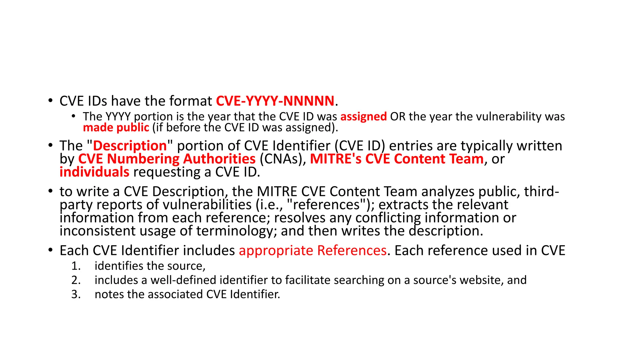 • CVE IDs have the format CVE-YYYY-NNNNN.
• The YYYY portion is the year that the CVE ID was assigned OR the year the vulnerability was
made public (if before the CVE ID was assigned).
• The "Description" portion of CVE Identifier (CVE ID) entries are typically written
by CVE Numbering Authorities (CNAs), MITRE's CVE Content Team, or
individuals requesting a CVE ID.
• to write a CVE Description, the MITRE CVE Content Team analyzes public, third-
party reports of vulnerabilities (i.e., "references"); extracts the relevant
information from each reference; resolves any conflicting information or
inconsistent usage of terminology; and then writes the description.
• Each CVE Identifier includes appropriate References. Each reference used in CVE
1. identifies the source,
2. includes a well-defined identifier to facilitate searching on a source's website, and
3. notes the associated CVE Identifier.
 