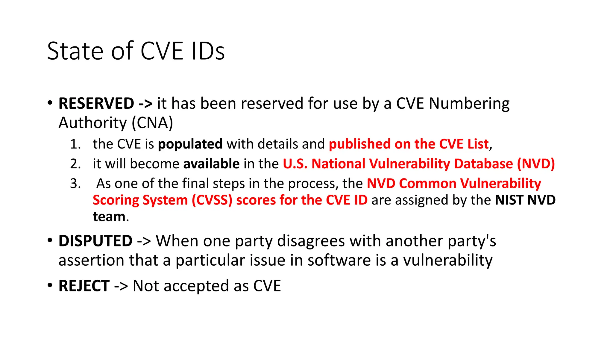 State of CVE IDs
• RESERVED -> it has been reserved for use by a CVE Numbering
Authority (CNA)
1. the CVE is populated with details and published on the CVE List,
2. it will become available in the U.S. National Vulnerability Database (NVD)
3. As one of the final steps in the process, the NVD Common Vulnerability
Scoring System (CVSS) scores for the CVE ID are assigned by the NIST NVD
team.
• DISPUTED -> When one party disagrees with another party's
assertion that a particular issue in software is a vulnerability
• REJECT -> Not accepted as CVE
 