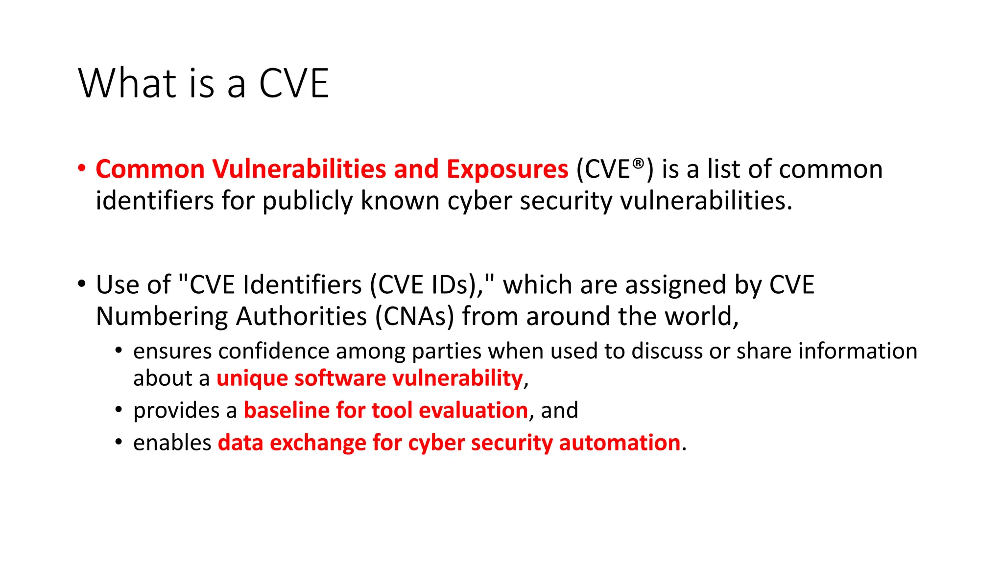 What is a CVE
• Common Vulnerabilities and Exposures (CVE®) is a list of common
identifiers for publicly known cyber security vulnerabilities.
• Use of "CVE Identifiers (CVE IDs)," which are assigned by CVE
Numbering Authorities (CNAs) from around the world,
• ensures confidence among parties when used to discuss or share information
about a unique software vulnerability,
• provides a baseline for tool evaluation, and
• enables data exchange for cyber security automation.
 