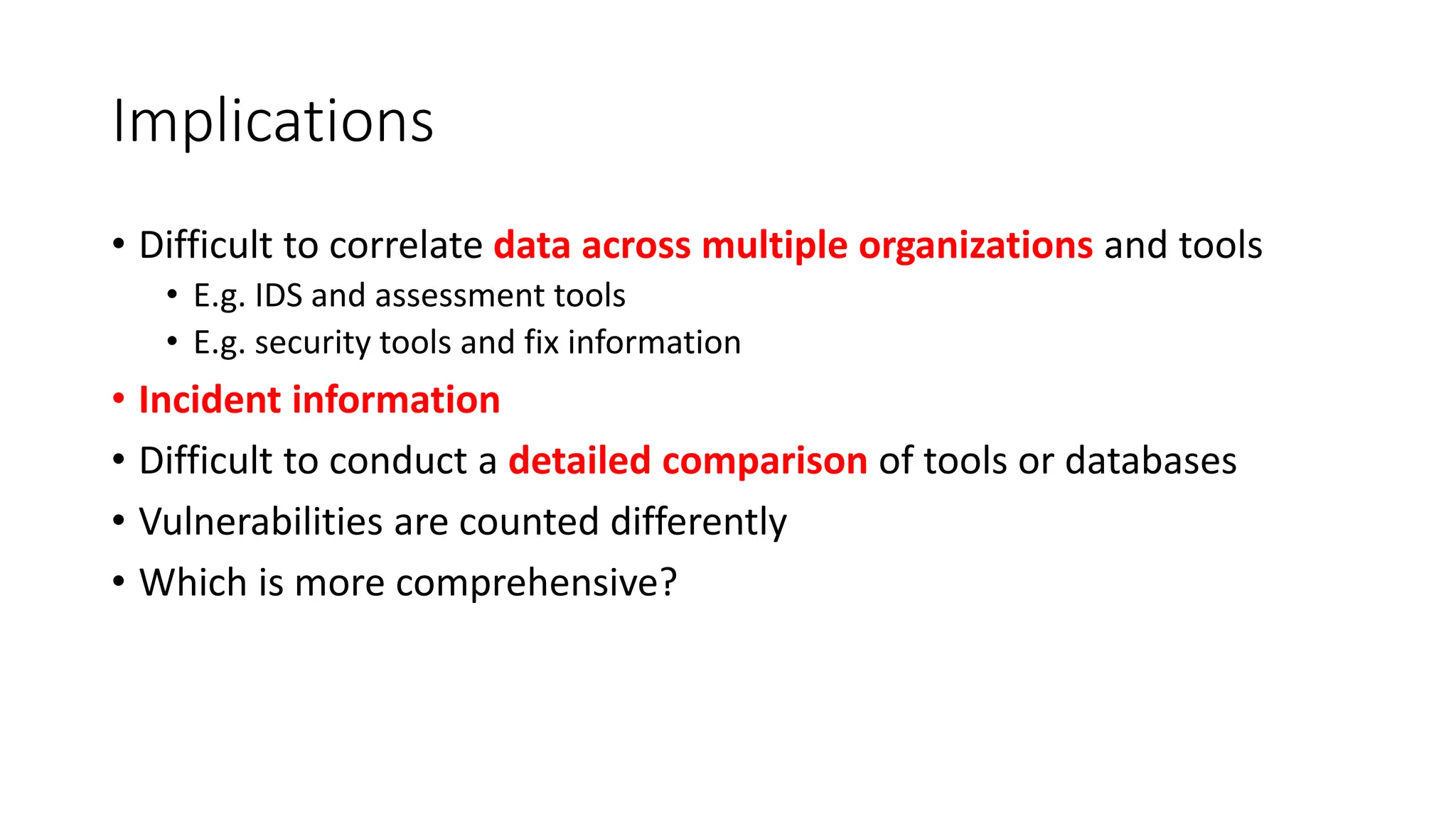 Implications
• Difficult to correlate data across multiple organizations and tools
• E.g. IDS and assessment tools
• E.g. security tools and fix information
• Incident information
• Difficult to conduct a detailed comparison of tools or databases
• Vulnerabilities are counted differently
• Which is more comprehensive?
 
