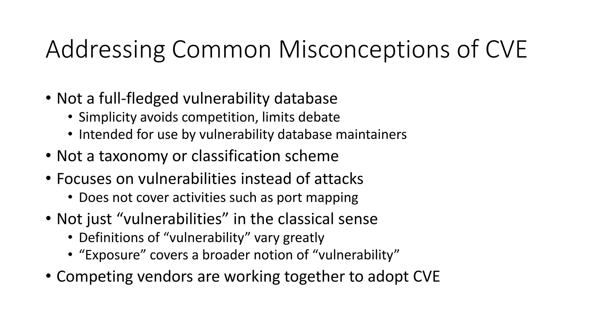 Addressing Common Misconceptions of CVE
• Not a full-fledged vulnerability database
• Simplicity avoids competition, limits debate
• Intended for use by vulnerability database maintainers
• Not a taxonomy or classification scheme
• Focuses on vulnerabilities instead of attacks
• Does not cover activities such as port mapping
• Not just “vulnerabilities” in the classical sense
• Definitions of “vulnerability” vary greatly
• “Exposure” covers a broader notion of “vulnerability”
• Competing vendors are working together to adopt CVE
 