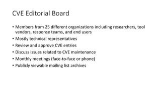 CVE Editorial Board
• Members from 25 different organizations including researchers, tool
vendors, response teams, and end users
• Mostly technical representatives
• Review and approve CVE entries
• Discuss issues related to CVE maintenance
• Monthly meetings (face-to-face or phone)
• Publicly viewable mailing list archives
 