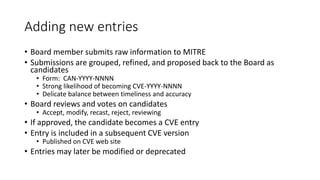 Adding new entries
• Board member submits raw information to MITRE
• Submissions are grouped, refined, and proposed back to the Board as
candidates
• Form: CAN-YYYY-NNNN
• Strong likelihood of becoming CVE-YYYY-NNNN
• Delicate balance between timeliness and accuracy
• Board reviews and votes on candidates
• Accept, modify, recast, reject, reviewing
• If approved, the candidate becomes a CVE entry
• Entry is included in a subsequent CVE version
• Published on CVE web site
• Entries may later be modified or deprecated
 