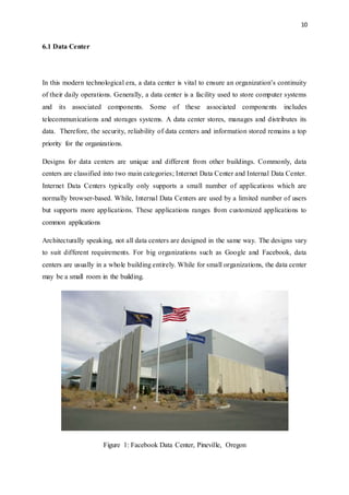 10
6.1 Data Center
In this modern technological era, a data center is vital to ensure an organization’s continuity
of their daily operations. Generally, a data center is a facility used to store computer systems
and its associated components. Some of these associated components includes
telecommunications and storages systems. A data center stores, manages and distributes its
data. Therefore, the security, reliability of data centers and information stored remains a top
priority for the organizations.
Designs for data centers are unique and different from other buildings. Commonly, data
centers are classified into two main categories; Internet Data Center and Internal Data Center.
Internet Data Centers typically only supports a small number of applications which are
normally browser-based. While, Internal Data Centers are used by a limited number of users
but supports more applications. These applications ranges from customized applications to
common applications
Architecturally speaking, not all data centers are designed in the same way. The designs vary
to suit different requirements. For big organizations such as Google and Facebook, data
centers are usually in a whole building entirely. While for small organizations, the data center
may be a small room in the building.
Figure 1: Facebook Data Center, Pineville, Oregon
 