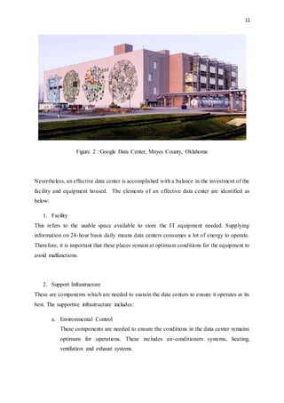 11
Figure 2 : Google Data Center, Mayes County, Oklahoma
Nevertheless, an effective data center is accomplished with a balance in the investment of the
facility and equipment housed. The elements of an effective data center are identified as
below:
1. Facility
This refers to the usable space available to store the IT equipment needed. Supplying
information on 24-hour basis daily means data centers consumes a lot of energy to operate.
Therefore, it is important that these places remain at optimum conditions for the equipment to
avoid malfunctions.
2. Support Infrastructure
These are components which are needed to sustain the data centers to ensure it operates at its
best. The supportive infrastructure includes:
a. Environmental Control
These components are needed to ensure the conditions in the data center remains
optimum for operations. These includes air-conditioners systems, heating,
ventilation and exhaust systems.
 