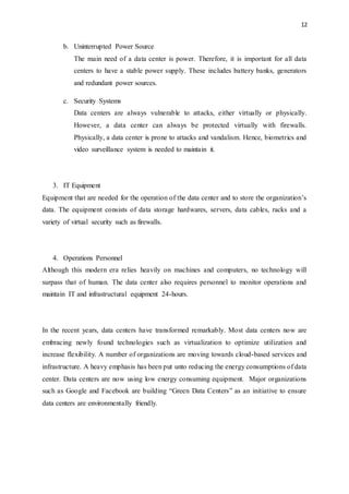 12
b. Uninterrupted Power Source
The main need of a data center is power. Therefore, it is important for all data
centers to have a stable power supply. These includes battery banks, generators
and redundant power sources.
c. Security Systems
Data centers are always vulnerable to attacks, either virtually or physically.
However, a data center can always be protected virtually with firewalls.
Physically, a data center is prone to attacks and vandalism. Hence, biometrics and
video surveillance system is needed to maintain it.
3. IT Equipment
Equipment that are needed for the operation of the data center and to store the organization’s
data. The equipment consists of data storage hardwares, servers, data cables, racks and a
variety of virtual security such as firewalls.
4. Operations Personnel
Although this modern era relies heavily on machines and computers, no technology will
surpass that of human. The data center also requires personnel to monitor operations and
maintain IT and infrastructural equipment 24-hours.
In the recent years, data centers have transformed remarkably. Most data centers now are
embracing newly found technologies such as virtualization to optimize utilization and
increase flexibility. A number of organizations are moving towards cloud-based services and
infrastructure. A heavy emphasis has been put unto reducing the energy consumptions of data
center. Data centers are now using low energy consuming equipment. Major organizations
such as Google and Facebook are building “Green Data Centers” as an initiative to ensure
data centers are environmentally friendly.
 
