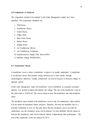 13
6.2 Components to Analyzed
The components needed to be analyzed in the Value Management studies have been
identified. The components identified are:
1. TNB Room
2. Transformer Room
3. Switch Room
4. Chiller Plant
5. Data Center Room
6. Battery Room
7. Staging Room
8. Air Conditioning Blower
9. Air Conditioning Condenser
10. Synchronization Supply Units Room (SSU)
11. Medium Voltage ROOM (MV)
6.3 Transformer Room
A transformer room is where a transformer is placed, it is usually unattended. A transformer
is an electrical device that transfers energy between two or more circuits through
electromagnetic induction. Usually, transformers are used to increase or decrease voltage of
alternate current.
In this value management study, the transformer room is identified as a required secondary
function. It is needed to adjust and maintain the voltage. The size of the transformer room in
this data center is 324.60 m2. This area is meant to store the transformer unit and circulation
space.
The circulation space needed in the transformer room is only for maintenance when needed.
It is not meant fro permanent human presence. Therefore, the team has identified this as a
potential component to save on. The plan shows that the circulation area is too wide for
maintenance use, the circulation space can be reduced. It is also identified that the spaces in
between the transformer units can be reduced without compromising their performance. The
area of the transformer room was reduced by 20 %.
 