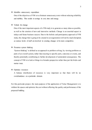 2
 Identifies unnecessary expenditure
One of the objectives of VM is to eliminate unnecessary costs without reducing reliability
and stability. This results to savings in cost, time and energy.
 Vehicle for change
One of the most important aspects of a VM study is to generate as many ideas as possible,
as well as the creation of new and innovative methods. Change is an essential aspect in
todays and future business success. Due to the holistic and participatory approach of VM
study, the change that is going to be created in an organization will not be much disrupted,
as various levels of staff are involved in creating changes to be more competitive.
 Promotes system thinking
‘System thinking’ is defined as an approach to problem solving, by viewing problems as
parts of an overall system, rather than reacting to specific parts, outcomes or events, and
thereby potentially contributing to further development of unintended consequences. The
concept of VM is to look at things in a broader perspective rather than just the bricks and
mortar issue.
 Optimize resources
A balance distribution of resources is very important so that there will be no
overabundance on a particular element.
For this particular project, the main purpose of the application of Value Management is to
validate the spaces and optimize the cost without affecting the quality and performance of the
proposed building.
 