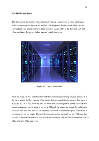 20
6.6 Data Center Room
The data room is the heart of every data center building. A data room is where all storages
and telecommunication systems are installed. The equipment in this room is always put on
shelf cabinets and arranged in rows. Such is to allow accessibility to the front and back part
of each cabinets. The picture below shows a typical data room.
Figure 12 : Typical Data Room
From the study, the VM team has identified the data room as a primary function, because it is
the main reason for the existence of the center. It is measured that the present data room is
1,393.80 m2. It is also found by the VM team that the arrangement of the shelf cabinets
shows unnecessary excess space in between. Although the spaces are needed for technicians
to access the front and back of the cabinets, the width or circulation space in between is
considered to be too much. Through thorough discussion and analysis, the VM team has
decided to decrease the spaces in between the shelf cabinets. This resulted in a decrease of 10%
of the total area of the data room
 