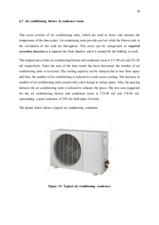 22
6.7 Air conditioning blower & condenser room
This room consists of air conditioning units, which are used to lower and monitor the
temperature of the data center. Air condensing units provide cool air while the blower aids in
the circulation of the cold air throughout. This room can be categorized as required
secondary function as it supports the basic function and it is needed for the building to work.
The original area of the air conditioning blower and condenser room is 217.40 m2 and 221.20
m2 respectively. Since the area of the data center has been decreased, the number of air
conditioning units is reviewed. The cooling capacity can be reduced due to less floor space
and thus, the number of air conditioning is reduced to avoid excess cooling. The decrease in
number of air conditioning units can provide a new design to reduce space. Also, the spacing
between the air conditioning units is reduced to enhance the space. The new area suggested
for the air conditioning blower and condenser room is 173.90 m2 and 176.96 m2,
representing a space reduction of 20% for both types of rooms.
The picture below shows a typical air conditioning condenser.
Figure 15: Typical air conditioning condenser
 