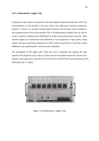 28
6.10 Synchronization Supply Units
Computers in data centers communicate with other digital equipment around the world. This
communication is only possible if the data centers have high-speed network connections.
However, if there is no accurate synchronization between the networks and the computers,
the communications will not run smoothly. SSU or Synchronization Supply Units are used to
ensure consistent synchronization distribution in modern telecommunication networks. Input
network signals are synchronized and distributed to local equipment as high quality output
signals. The data center being studied has two SSU rooms on each floor to ensure the smooth
distribution and synchronization of the network connections.
The arrangement of the supply units within the room is important. By aligning the units
parallel to the length the room, there is a large amount of circulation space left, which can be
omitted. The original area of the SSU rooms (242.50m2 and 248.70m2) can be reduced by 20%
(206.10m2 and 211.40m2).
Figure 24: Synchronization Supply Units
 