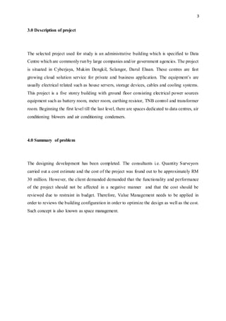 3
3.0 Description of project
The selected project used for study is an administrative building which is specified to Data
Centre which are commonly run by large companies and/or government agencies. The project
is situated in Cyberjaya, Mukim Dengkil, Selangor, Darul Ehsan. These centres are fast
growing cloud solution service for private and business application. The equipment’s are
usually electrical related such as house servers, storage devices, cables and cooling systems.
This project is a five storey building with ground floor consisting electrical power sources
equipment such as battery room, meter room, earthing resistor, TNB control and transformer
room. Beginning the first level till the last level, there are spaces dedicated to data centres, air
conditioning blowers and air conditioning condensers.
4.0 Summary of problem
The designing development has been completed. The consultants i.e. Quantity Surveyors
carried out a cost estimate and the cost of the project was found out to be approximately RM
30 million. However, the client demanded demanded that the functionality and performance
of the project should not be affected in a negative manner and that the cost should be
reviewed due to restraint in budget. Therefore, Value Management needs to be applied in
order to reviews the building configuration in order to optimize the design as well as the cost.
Such concept is also known as space management.
 