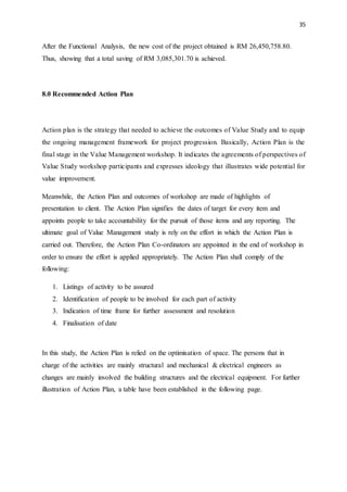 35
After the Functional Analysis, the new cost of the project obtained is RM 26,450,758.80.
Thus, showing that a total saving of RM 3,085,301.70 is achieved.
8.0 Recommended Action Plan
Action plan is the strategy that needed to achieve the outcomes of Value Study and to equip
the ongoing management framework for project progression. Basically, Action Plan is the
final stage in the Value Management workshop. It indicates the agreements of perspectives of
Value Study workshop participants and expresses ideology that illustrates wide potential for
value improvement.
Meanwhile, the Action Plan and outcomes of workshop are made of highlights of
presentation to client. The Action Plan signifies the dates of target for every item and
appoints people to take accountability for the pursuit of those items and any reporting. The
ultimate goal of Value Management study is rely on the effort in which the Action Plan is
carried out. Therefore, the Action Plan Co-ordinators are appointed in the end of workshop in
order to ensure the effort is applied appropriately. The Action Plan shall comply of the
following:
1. Listings of activity to be assured
2. Identification of people to be involved for each part of activity
3. Indication of time frame for further assessment and resolution
4. Finalisation of date
In this study, the Action Plan is relied on the optimisation of space. The persons that in
charge of the activities are mainly structural and mechanical & electrical engineers as
changes are mainly involved the building structures and the electrical equipment. For further
illustration of Action Plan, a table have been established in the following page.
 