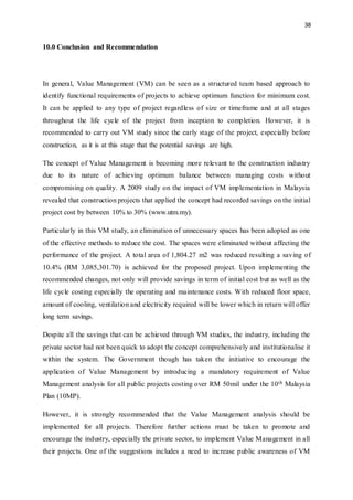 38
10.0 Conclusion and Recommendation
In general, Value Management (VM) can be seen as a structured team based approach to
identify functional requirements of projects to achieve optimum function for minimum cost.
It can be applied to any type of project regardless of size or timeframe and at all stages
throughout the life cycle of the project from inception to completion. However, it is
recommended to carry out VM study since the early stage of the project, especially before
construction, as it is at this stage that the potential savings are high.
The concept of Value Management is becoming more relevant to the construction industry
due to its nature of achieving optimum balance between managing costs without
compromising on quality. A 2009 study on the impact of VM implementation in Malaysia
revealed that construction projects that applied the concept had recorded savings on the initial
project cost by between 10% to 30% (www.utm.my).
Particularly in this VM study, an elimination of unnecessary spaces has been adopted as one
of the effective methods to reduce the cost. The spaces were eliminated without affecting the
performance of the project. A total area of 1,804.27 m2 was reduced resulting a saving of
10.4% (RM 3,085,301.70) is achieved for the proposed project. Upon implementing the
recommended changes, not only will provide savings in term of initial cost but as well as the
life cycle costing especially the operating and maintenance costs. With reduced floor space,
amount of cooling, ventilation and electricity required will be lower which in return will offer
long term savings.
Despite all the savings that can be achieved through VM studies, the industry, including the
private sector had not been quick to adopt the concept comprehensively and institutionalise it
within the system. The Government though has taken the initiative to encourage the
application of Value Management by introducing a mandatory requirement of Value
Management analysis for all public projects costing over RM 50mil under the 10th Malaysia
Plan (10MP).
However, it is strongly recommended that the Value Management analysis should be
implemented for all projects. Therefore further actions must be taken to promote and
encourage the industry, especially the private sector, to implement Value Management in all
their projects. One of the suggestions includes a need to increase public awareness of VM
 